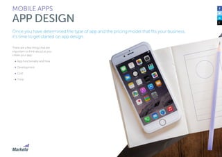 105
There are a few things that are
important to think about as you
create your app:
•	 App functionality and flow
•	 Development
•	 Cost
•	 Time
MOBILE APPS
APP DESIGN
Once you have determined the type of app and the pricing model that fits your business,
it’s time to get started on app design.
 