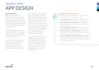 106
MOBILE APPS
APP DESIGN
App Functionality
App functionality and flow
determines how a user actually
interacts with your app from initial
engagement, to taking an action, to
moving from screen to screen. Your
app functionality and flow is critical
to the success and sustainability of
your app efforts.
The first step for design is to lay
out the flow and features. Consider
mapping this out on a whiteboard
during a brainstorming session with
your stakeholder team.
Once you have a basic framework,
you can put your ideas into a more
structured wireframe (a visual
blueprint for what your app
structure will look like) and make
sure that it follows a logical flow.
A critical element of your app flow
is ensuring that when users first
download and open your app you
guide them to take specific actions
to set up the app properly, engage
them in the content, and make
them want to come back for more.
With this in mind, your app’s logical
flow should start with some type
of introduction and then, based on
your app strategy, lead a user to
take action—whether that is
engagement or conversion.
This is also an important time to
think about what app behaviors
will provide valuable insights to
your customer. For example, with
Marketo’s Mobile Engagement
product, you can listen in-app for
specific behaviors and respond
with relevant in-app or cross-
channel content.
5 REASONS TO CREATE A WIREFRAME
Creating a wireframe—an outline or diagram of your app’s flow
and functionality—offers many key benefits, including:
1.	 It can save you money: Handing off a fully formed idea to your
development team makes the process more streamlined.
2.	 It can help you expand your initial ideas: As you diagram your
app, you will discover ideas and uncover issues that weren’t
immediately obvious.
3.	 It gives you a structure to work with: Ideas are great, but at some
point, you need to put a boundary on the limits of your app.
4.	 It helps you assess your app functionality: You know there are
critical elements to include in your app, but until you map them out,
you don’t know if your initial flow makes sense.
5.	 It is a tool that helps you solicit feedback early in the process:
Having a fully fleshed-out diagram of how your app will flow for a
user allows you to get specific feedback that you can incorporate
early in the development process.
!
 