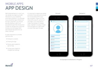 107
MOBILE APPS
APP DESIGN
With these behaviors in mind, you
can design your app to provide
indicators to your marketing
automation platform. For example,
if you provide an app introduction
for new customers, you should
decide whether a user must
proceed through that introduction
or listen for people who close that
introduction and target them
with relevant tips and tricks via
other channels.
It’s also important to consider
elements like:
•	 Asking for a review
•	 Sharing the app
•	 Giving users a place to
ask for help
•	 Giving users a place to
change their settings
It’s important to determine where
and when these elements should
be incorporated within your
app navigation. Based on how
important a specific section of
your app is, you may want to
make it accessible in multiple
ways, highlight it visually, or have
it be the page your users lands
on when they open the app.
An Example of a Wireframe in Progress
Account Navigation
 