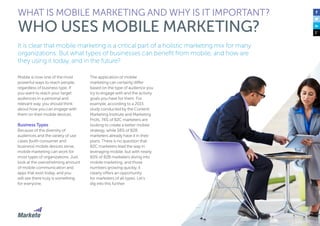11
It is clear that mobile marketing is a critical part of a holistic marketing mix for many
organizations. But what types of businesses can benefit from mobile, and how are
they using it today, and in the future?
Mobile is now one of the most
powerful ways to reach people,
regardless of business type. If
you want to reach your target
audiences in a personal and
relevant way, you should think
about how you can engage with
them on their mobile devices.
Business Types
Because of the diversity of
audiences and the variety of use
cases (both consumer and
business) mobile devices serve,
mobile marketing can work for
most types of organizations. Just
look at the overwhelming amount
of mobile communication and
apps that exist today, and you
will see there truly is something
for everyone.
The application of mobile
marketing can certainly differ
based on the type of audience you
try to engage with and the activity
goals you have for them. For
example, according to a 2015
study conducted by the Content
Marketing Institute and Marketing
Profs, 74% of B2C marketers are
looking to create a better mobile
strategy, while 58% of B2B
marketers already have it in their
plans. There is no question that
B2C marketers lead the way in
leveraging mobile, but with nearly
60% of B2B marketers diving into
mobile marketing, and those
numbers growing quickly, it
clearly offers an opportunity
for marketers of all types. Let’s
dig into this further.
WHAT IS MOBILE MARKETING AND WHY IS IT IMPORTANT?
WHO USES MOBILE MARKETING?
 