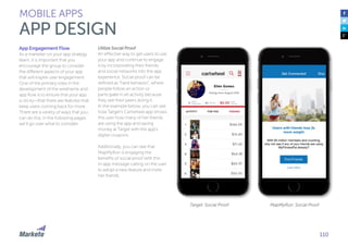 110
App Engagement Flow
As a marketer on your app strategy
team, it is important that you
encourage the group to consider
the different aspects of your app
that will inspire user engagement.
One of the primary roles in the
development of the wireframe and
app flow is to ensure that your app
is sticky—that there are features that
keep users coming back for more.
There are a variety of ways that you
can do this, in the following pages
we’ll go over what to consider.
Utilize Social Proof
An effective way to get users to use
your app and continue to engage
is by incorporating their friends
and social networks into the app
experience. Social proof can be
defined as “herd behavior”, where
people follow an action or
participate in an activity because
they see their peers doing it.
In the example below, you can see
how Target’s Cartwheel app shows
this user how many of her friends
are using the app and saving
money at Target with the app’s
digital coupons.
Additionally, you can see that
MapMyRun is engaging the
benefits of social proof with this
in-app message calling on the user
to adopt a new feature and invite
her friends.
MOBILE APPS
APP DESIGN
Target: Social Proof MapMyRun: Social Proof
 