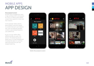 112
Personalized Content
Another way to engage your users
in-app and keep them coming back
for more is to deliver personalized
content that is specific to them and
their interests.
In this example, Netflix delivers
personalized movie picks based
on content that each user interacts
with. Even the featured spotlight
content is personalized based on
user preferences.
As you can see, Netflix offers
different profiles as a part of its
service. The streaming service
keeps track of content preferences;
including the option to continue
watching shows the user had
stopped watching.
MOBILE APPS
APP DESIGN
Netflix Personalized Content
 