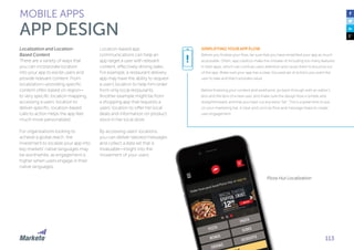 113
Localization and Location-
Based Content
There are a variety of ways that
you can incorporate location
into your app to excite users and
provide relevant content. From
localization—providing specific
content often based on region—
to very specific location mapping,
accessing a users’ location to
deliver specific, location-based
calls to action helps the app feel
much more personalized.
For organizations looking to
achieve a global reach, the
investment to localize your app into
key markets’ native languages may
be worthwhile, as engagement is
higher when users engage in their
native languages.
Location-based app
communications can help an
app target a user with relevant
content, effectively driving sales.
For example, a restaurant delivery
app may have the ability to request
a user’s location to help him order
from only local restaurants.
Another example might be from
a shopping app that requests a
users’ location to offer her local
deals and information on product
stock in her local store.
By accessing users’ locations,
you can deliver tailored messages
and collect a data set that is
invaluable—insight into the
movement of your users.
MOBILE APPS
APP DESIGN
Pizza Hut Localization
SIMPLIFYING YOUR APP FLOW
Before you finalize your flow, be sure that you have simplified your app as much
as possible. Often, app creators make the mistake of including too many features
in their apps, which can confuse users attention and cause them to bounce out
of the app. Make sure your app has a clear, focused set of actions you want the
user to take and that it provides value.
Before finalizing your content and wireframe, go back through with an editor’s
lens and the lens of a new user, and make sure the design flow is simple and
straightforward, and that you have cut any extra ”fat”. This is a great time to put
on your marketing hat. A clear and concise flow and message helps to create
user engagement.
!
 