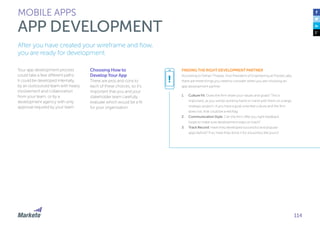 114
Your app development process
could take a few different paths:
it could be developed internally,
by an outsourced team with heavy
involvement and collaboration
from your team, or by a
development agency with only
approval required by your team.
Choosing How to
Develop Your App
There are pros and cons to
each of these choices, so it’s
important that you and your
stakeholder team carefully
evaluate which would be a fit
for your organization.
MOBILE APPS
APP DEVELOPMENT
After you have created your wireframe and flow,
you are ready for development.
FINDING THE RIGHT DEVELOPMENT PARTNER
According to Farhan Thawar, Vice President of Engineering at Pivotal Labs,
there are three things you need to consider when you are choosing an
app development partner.
1.	 Culture Fit: Does the firm share your values and goals? This is
important, as you will be working hand-in-hand with them on a large,
strategic project—if you have a goal-oriented culture and the firm
does not, that could be a red flag.
2.	 Communication Style: Can the firm offer you tight feedback
loops to make sure development stays on track?
3.	 Track Record: Have they developed successful and popular
apps before? If so, have they done it for a business like yours?
!
 