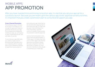 120
After you have invested time and money to build an app, it’s vital that you set your app up for a
successful launch. Because you are reliant upon the various app stores’ approval turnaround times,
it’s important that you create a promotion plan to surround and support you app.
Cross-Channel Promotion
Promoting your app is critical to
its success—it can help you cut
through the app store noise and
generate demand for your app.
If you properly and strategically
market your app, you can expand
its reach, download volume, and
ultimately, its success.
To promote your app effectively,
you need to create a launch
promotion plan that spans all of
your marketing efforts. Evaluate
each of your marketing channels
to determine how you plan on
promoting your app. Note that not
all channels will be appropriate for
promoting your app, so make sure
you plan to test and iterate. But
most importantly, avoid the
common mistake of relying solely
on promotion inside the app store.
Like we mentioned earlier in this
guide, there are approximately 1.2
million apps in the Apple App store
and 1.3 million apps in the Android
App store, according to Statista.
Because competition inside the
app stores is so great, you must
use other channels to drive people
to download your mobile app.
MOBILE APPS
APP PROMOTION
 