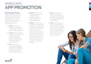 121
App Promotion Checklist
As you think about creating your
marketing plan to launch your
mobile app, use this checklist
to evaluate the promotion
opportunities for your mobile
app across your existing
marketing activities:
☐☐ Events: How can you
drive app downloads at an
in-person event? Can you
offer an insider sneak-peek?
☐☐ In-Store: Utilize the different
spaces in your store to drive
downloads—can you
include messaging on
receipts, or give discounts
or giveaways based on
app downloads?
☐☐ Print: How can you
incorporate your app into
your already existing print
ads? Does it make sense to
run ads in publications
targeted at your audience?
☐☐ Television: How can you
showcase your app in a
TV advertisement?
Develop a strategy to
drive the attention of
your target audience.
☐☐ Website: Where on your
website does it make sense
to share your mobile app to
prospective customers and
how can you encourage
current customers to
download? Can you build a
landing page ahead of your
app publication for users to
sign up for notifications?
Can you detect web visitors
from mobile devices and
drive them to download
the app?
MOBILE APPS
APP PROMOTION
☐☐ Blog: Can you develop
a series of blogs that
showcase the benefits and
use cases of your app? Can
you get users to guest post
on your behalf?
☐☐ Email: How can you use
email to effectively drive
awareness and downloads?
Can you give your database
the “exclusive” info about
when your app launches so
they can be the first to get
it? Can you ask them to
share it or review it?
 