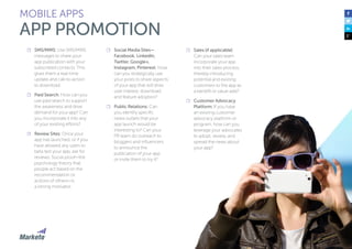 122
☐☐ SMS/MMS: Use SMS/MMS
messages to share your
app publication with your
subscribed contacts. This
gives them a real-time
update and call-to-action
to download.
☐☐ Paid Search: How can you
use paid search to support
the awareness and drive
demand for your app? Can
you incorporate it into any
of your existing efforts?
☐☐ Review Sites: Once your
app has launched, or if you
have allowed any users to
beta test your app, ask for
reviews. Social proof—the
psychology theory that
people act based on the
recommendation or
actions of others—is
a strong motivator.
☐☐ Social Media Sites—
Facebook, LinkedIn,
Twitter, Google+,
Instagram, Pinterest: How
can you strategically use
your posts to share aspects
of your app that will drive
user interest, download,
and feature adoption?
☐☐ Public Relations: Can
you identify specific
news outlets that your
app launch would be
interesting to? Can your
PR team do outreach to
bloggers and influencers
to announce the
publication of your app
or invite them to try it?
MOBILE APPS
APP PROMOTION
☐☐ Sales (if applicable):
Can your sales team
incorporate your app
into their sales process,
thereby introducing
potential and existing
customers to the app as
a benefit or value-add?
☐☐ Customer Advocacy
Platform: If you have
an existing customer
advocacy platform or
program, how can you
leverage your advocates
to adopt, review, and
spread the news about
your app?
 