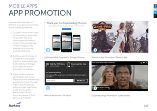 123
Here are a few examples of
different ways apps are promoted
across marketing channels:
1.	Google Chrome invites users
on its website to download
its app after they have
downloaded the desktop
version. This is an example
of optimizing your web
experience to promote
your app download.
2.	Birchbox uses the footer of
its website to encourage
visitors to download its app.
It links directly to the app
store to get the user to
download immediately.
3.	Game of War, a popular
gaming app, uses social
media channels and television
to advertise its app. The app
makers also employed a
famous model, Kate Upton,
to star in a live action
reenactment of their
game and appear in their
game as a character.
MOBILE APPS
APP PROMOTION
Optimized Web Experience: Google Chrome Television App Promotion: Game of War
Social Media App Promotion: Game of WarWebsite Promotion: Birchbox
1 3
32
 