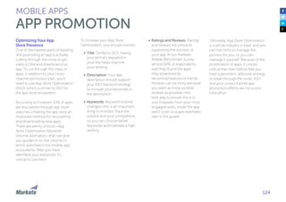 124
Optimizing Your App
Store Presence
One of the hardest parts of building
and promoting an app is actually
cutting through the noise to get
users to find and download your
app. To cut through the mass of
apps, in addition to your cross-
channel promotion plan, you’ll
need to use App Store Optimization
(ASO), which is similar to SEO for
the app store ecosystem.
According to Forrester, 63% of apps
are discovered through app store
searches—making the app store an
important method for discovering
and downloading new apps.
There are plenty of tools—App
Store Optimization Keyword
Volume estimators—that can give
you guidance on the volume of
terms searched in the mobile app
ecosystems. After you have
identified your keywords, it’s
critical to use them.
To increase your App Store
Optimization, you should monitor:
•	 Title: Similar to SEO, having
your primary keyword in
your title helps improve
your ranking.
•	 Description: Your app
description should support
your ASO keyword strategy,
so include your keywords in
the description.
•	 Keywords: Keyword volume
changes—this is an important
thing to monitor. Track the
volume and your competitors,
so you can choose better
keywords and maintain a high
ranking.
MOBILE APPS
APP PROMOTION
•	 Ratings and Reviews: Ratings
and reviews are critical to
supporting the success of
your app. In our Marketo
Mobile Benchmark Survey,
almost 60% of respondents
said they found the apps
they download by
recommendations of friends.
Reviews can be tricky because
you want as many positive
reviews as possible—the
best way to ensure this is to
solicit reviews from your most
engaged users, inside the app
(we’ll cover a couple examples
later in the guide).
Ultimately, App Store Optimization
is a whole industry in itself, and you
can hire firms to manage this
process for you, or you can
manage it yourself. Because of the
proliferation of apps, it’s more
critical than ever before that you
have a persistent, effective strategy
to break through the noise. ASO
and your cross-channel app
promotion efforts are not a one-
time effort.
 