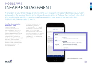 125
A large part of your ongoing app promotion and user engagement is geared at keeping your users
active within the app and directing them toward specific actions. To keep them actively interested
you need to drive attention towards sticky features within your app and remind them with
notifications and messages to return.
Your App Communication
Preference Center
Like any outbound
communications (email for
example) that you send out to
your customer audience, you
need to have a preference center
that respects your customers’
communication preferences.
Ideally, your preference center will
span all of your customer’s
communication preferences, in
addition to ones that specifically
allow users to address their
mobile preferences.
In this example, you can see
the preference centers for a
Pandora user. The first image is
the preference center included
as part of the mobile app,
dealing specifically with mobile
communications, and the second
image is the preference center
that is a part of the user settings
on the website.
MOBILE APPS
IN-APP ENGAGEMENT
Pandora Preferences Center
 