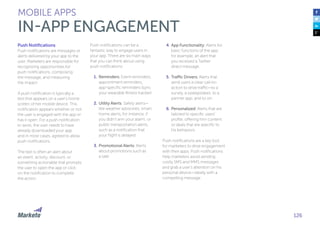 126
Push Notifications
Push notifications are messages or
alerts delivered by your app to the
user. Marketers are responsible for
recognizing opportunities for
push notifications, composing
the message, and measuring
the impact.
A push notification is typically a
text that appears on a user’s home
screen of her mobile device. This
notification appears whether or not
the user is engaged with the app or
has it open. For a push notification
to work, the user needs to have
already downloaded your app,
and in most cases, agreed to allow
push notifications.
The text is often an alert about
an event, activity, discount, or
something actionable that prompts
the user to open the app or click
on the notification to complete
the action.
Push notifications can be a
fantastic way to engage users in
your app. There are six main ways
that you can think about using
push notifications:
1.	Reminders: Event reminders,
appointment reminders,
app-specific reminders (sync
your wearable fitness tracker).
2.	Utility Alerts: Safety alerts—
like weather advisories, smart
home alerts, for instance, if
you didn’t arm your alarm, or
public transportation alerts,
such as a notification that
your flight is delayed.
3.	Promotional Alerts: Alerts
about promotions such as
a sale.
4.	App Functionality: Alerts for
basic functions of the app;
for example, an alert that
you received a Twitter
direct message.
5.	Traffic Drivers: Alerts that
send users a clear call-to-
action to drive traffic—to a
survey, a sweepstakes, to a
partner app, and so on.
6.	Personalized: Alerts that are
tailored to specific users’
profile, offering him content
or deals that are specific to
his behaviors.
Push notifications are a key tool
for marketers to drive engagement
with their apps. Push notifications
help marketers avoid sending
costly SMS and MMS messages
and grab a user’s attention on his
personal device—ideally with a
compelling message.
MOBILE APPS
IN-APP ENGAGEMENT
 