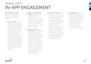129
Push Notification Strategy
To create a successful push
notification strategy and
campaigns, consider these
five things:
1.	Content Is King: Sending
meaningful content to the
right user is critical in creating
engaging push notifications.
Make sure that your content is
compelling and your copy
is interesting. For example,
if you have a travel
commerce app, use copy
that is convincing for your
audience—$5 Off Each Night
on a hotel is the same as an
Exclusive 10% off Valentine’s
Day Hotels, but they speak to
different motivations through
language. It’s important to
know your customer and
use your small amount of
text wisely.
2.	Make it as Compelling As
Possible: Copy is important,
but there is more to a
message than just a
persuasive CTA. Try to include
an image or link to the offer.
The more you can give your
user with rich notifications,
the more likely he is to interact
with your message.
3.	Drive Cross-Channel
Interactions: Use your push
notifications to drive your
customers to engage on
other platforms. Invite them
to participate in a TweetChat
that is relevant to them or to
join your Pin It to Win It
Contest. While notifications
typically drive engagement in
the app, it’s still valuable to
engage your user across all
platforms, as long as you are
continuing a conversation
that offers value to your user
as she completes her
customer journey.
4.	Know Your Customer: Track
insights from your app, such
as location, login peak times,
and page metrics, to know
where, when, and how to
send a message to your users.
Then, use your personas and
create segments to send
targeted offers and
campaigns to groups
segmented by interest, time
zone, and so on. This will
prevent you from sending
notifications in the middle of
the night for some users and
help you engage users with
the message that’s most
compelling to them.
5.	Don’t Overdo It: It’s critical
that you respect your users’
preferences and privacy. It’s
important that you develop a
privacy policy that covers
what data you collect and
how you plan to use it.
Transparency should rule
when it comes to
communicating with your
customers about their data.
MOBILE APPS
IN-APP ENGAGEMENT
 