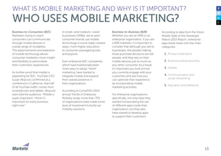13
Business-to-Consumers (B2C)
Marketers trying to reach
consumers can communicate
through mobile devices in
a wide range of modalities.
The advancements and explosion
of mobile technology allows
consumer marketers more insight
and flexibility to personalize
their customers’ experiences.
As further proof that mobile is
expanding for B2C, YouTube CEO
Susan Wojcicki confirmed at a
conference in California, that half
of all YouTube traffic comes from
smartphones and tablets. Wojcicki
even told the audience: “Mobile is
super important. I think it’s
important for every business
right now”.
In small—and medium—sized
businesses (SMBs), we’ve seen
consumer brands use mobile
technology in some really creative
ways—from higher education,
to consumer packaged goods,
and beyond.
Even enterprise B2C companies,
which have traditionally been
more wary to adopt “trend”
marketing, have started to
integrate mobile and expand
their overall presence in
their organizations.
According to CompTIA’s 2014
annual Trends in Enterprise
Mobility study, more than 70%
of organizations have made some
level of investment to build out
mobility solutions.
WHAT IS MOBILE MARKETING AND WHY IS IT IMPORTANT?
WHO USES MOBILE MARKETING?
Business-to-Business (B2B)
Whether you are an SMB or an
enterprise organization, if you are
a B2B marketer, it’s important to
consider that although you sell to
businesses, the people making
those purchase decisions are still
people, and they rely on their
mobile devices just as much as
any other consumer. As a result,
it’s important you look at how
you currently engage with your
customers and see how you
can optimize their experience
by incorporating mobile
marketing activities.
For enterprise organizations
specifically, not only have they
started incorporating the use
of different apps inside their
organization, but they also
have started to develop apps
to support their customers.
According to data from the Vision
Mobile State of the Developer
Nation 2015 Report, enterprise
apps break down into five main
categories:
1.	Product extensions
2.	Business and productivity
3.	Utilities
4.	Communication and
social networking
5.	Education and reference
 