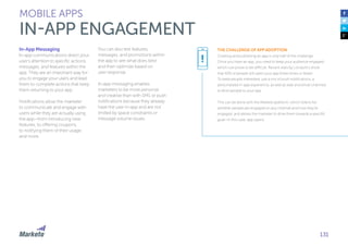 131
In-App Messaging
In-app communications direct your
user’s attention to specific actions,
messages, and features within the
app. They are an important way for
you to engage your users and lead
them to complete actions that keep
them returning to your app.
Notifications allow the marketer
to communicate and engage with
users while they are actually using
the app—from introducing new
features, to offering coupons,
to notifying them of their usage,
and more.
You can also test features,
messages, and promotions within
the app to see what does best
and then optimize based on
user response.
In-app messaging enables
marketers to be more personal
and creative than with SMS or push
notifications because they already
have the user in-app and are not
limited by space constraints or
message volume issues.
MOBILE APPS
IN-APP ENGAGEMENT
THE CHALLENGE OF APP ADOPTION
Creating and publishing an app is only half of the challenge.
Once you have an app, you need to keep your audience engaged,
which can prove to be difficult. Recent stats by Localytics show
that 40% of people will open your app three times or fewer.
To keep people interested, use a mix of push notifications, a
personalized in-app experience, as well as web and email channels
to drive people to your app.
This can be done with the Marketo platform, which listens for
whether people are engaged on any channel and how they’re
engaged, and allows the marketer to drive them towards a specific
goal—in this case, app opens
!
 