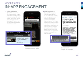 133
2.	Engage with Specific
Content: In this example
from the Netflix app, in-app
notifications take the form of
an actual message. Similar to
how an inbox works, Netflix
sends messages to users
about specific content that
the user might be interested
in or is now available.
3.	Drive Conversion: The
New York Times app is a
freemium app that uses
in-app notifications to notify
their free app users how
much of their monthly
content allotment they
have consumed. This in-app
notification is both a courtesy
and a push toward converting
users to paid subscribers. You
can also see that instead of
an ad at the bottom of this
page, The New York Times
is running its own promotion,
requesting feedback from
their app users.
MOBILE APPS
IN-APP ENGAGEMENT
Content Engagement: Netflix
Drive Conversion:
The New York Times App
 