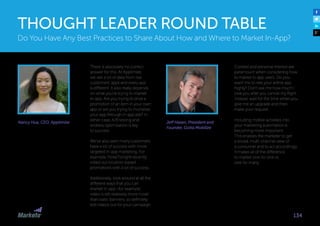 Nancy Hua, CEO, Apptimize
There is absolutely no correct
answer for this. At Apptimize,
we see a lot of data from our
customers’ apps and every app
is different. It also really depends
on what you’re trying to market
in-app. Are you trying to drive a
promotion of an item in your own
app or are you trying to monetize
your app through in-app ads? In
either case, A/B testing and
endless optimization is key
to success. 
We’ve also seen many customers
have a lot of success with more
targeted in-app marketing. For
example, HotelTonight recently
rolled out location-based
promotions with a lot of success. 
Additionally, look around at all the
different ways that you can
market in-app—for example,
video is still relatively more novel
than static banners, so definitely
test videos out for your campaign.
Do You Have Any Best Practices to Share About How and Where to Market In-App?
THOUGHT LEADER ROUND TABLE
134
Jeff Hasen, President and
Founder, Gotta Mobilize
Context and personal interest are
paramount when considering how
to market to app users. Do you
want me to rate your airline app
highly? Don’t ask me how much I
love you after you cancel my flight.
Instead, wait for the time when you
give me an upgrade and then
make your request.
Including mobile activities into
your marketing automation is
becoming more important.
This enables the marketer to get
a broad, multi-channel view of
a consumer and to act accordingly.
It makes all of the difference
to market one-to-one vs.
one-to-many.
 