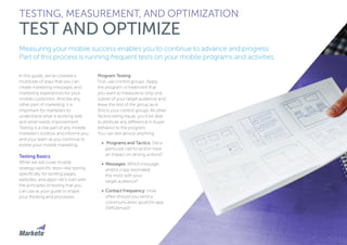 137
Measuring your mobile success enables you to continue to advance and progress.
Part of this process is running frequent tests on your mobile programs and activities.
In this guide, we’ve covered a
multitude of ways that you can
create marketing messages and
marketing experiences for your
mobile customers. And like any
other part of marketing, it is
important for marketers to
understand what is working well
and what needs improvement.
Testing is a vital part of any mobile
marketer’s toolbox and informs you
and your team as you continue to
evolve your mobile marketing.
Testing Basics
While we will cover mobile
strategy-specific tests—like testing
specifically for landing pages,
websites, and apps—let’s start with
the principles of testing that you
can use as your guide to shape
your thinking and processes.
Program Testing
First, use control groups. Apply
the program or treatment that
you want to measure to only one
subset of your target audience and
leave the rest of the group as-is
(this is your control group). All other
factors being equal, you’ll be able
to attribute any difference in buyer
behavior to the program.
You can test almost anything:
•	 Programs and Tactics: Did a
particular call-to-action have
an impact on driving actions?
•	 Messages: Which message
and/or copy resonated
the most with your
target audience?
•	 Contact Frequency: How
often should you send a
communication (push/in-app
/SMS/email)?
TESTING, MEASUREMENT, AND OPTIMIZATION
TEST AND OPTIMIZE
 