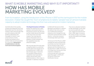 14
From its inception, using the introduction of the iPhone in 2007 as the starting point for the mobile
revolution, mobile has caught fire. From smartphones to tablets—people have an almost insatiable
capacity to adopt mobile technology into their lives and welcome mobile marketing.
Just think about how quickly
mobile has progressed over time.
Remember your first cell phone?
It doesn’t seem that long ago that
you were playing snake and
sending rudimentary text
messages to friends. In just
a short amount of time,
mobile has evolved to be a
central mode of communication
for consumers. Being tied to
a mobile device is now the
norm and not the exception.
The Rapid Evolution of Mobile
Mobile has experienced a rapid
adoption and transformation. In
the previous section we saw how
quickly mobile devices flourished
in the short time since their
creation. Not only have the
devices themselves and our
adoption of them evolved, but
the capabilities have also
advanced rapidly.
We may joke about the early days
of playing snake on our phones,
but the game was introduced on
all Nokia phones in 1998—less
than 20 years ago. In that time,
the standard mobile phone’s
capabilities have expanded to
replace almost every other
peripheral device—from maps, to
calendars, to desktop computers.
WHAT IS MOBILE MARKETING AND WHY IS IT IMPORTANT?
HOW HAS MOBILE
MARKETING EVOLVED?
In 2001 with the launch of the
Blackberry by Research In Motion,
the ability to text and use email
on a mobile phone became
ubiquitous and changed the way
consumers perceived their mobile
devices—consumers became
increasingly reliant upon them.
The launch of the iPhone in 2007
changed the way we did all kinds
of activities, but even that launch
did not introduce apps, which
debuted with the introduction of
the App Store in 2008. The launch
of the app store introduced a new
channel to marketers to
communicate with consumers,
expanding again in 2009 with
the launch of the Push
Notification Service.
That service allowed marketers
to take advantage of new ways
to communicate with users.
Then, Apple launched the first
iPad in 2010, again increasing
the variety of ways consumers
access information and engage
with brands.
 