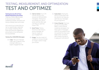 140
Testing Across All of Your
Mobile Marketing Activities
There are infinite opportunities
to test across your mobile
marketing activities, and we’re sure
that you already have some ideas.
Let’s now focus on tests that you
can run specifically to optimize
your mobile marketing efforts.
Note that these are suggestions
and certainly not an exhaustive
list of possibilities.
Testing Your SMS/MMS Messages
☐☐ Copy: Test your message
copy—see if a specific tone
or length offers you a
higher engagement rate.
☐☐ Call-to-Action: Your CTA
can be critical to your
success for SMS and MMS
messaging. Testing how
you phrase your call-to-
action and the offer itself
can help you optimize
future CTAs.
☐☐ Send Times: Testing
the time of day that you
send a message can
have an impact on
your engagement.
☐☐ Image: Test the impact of
whether or not you include
an image or which image
you include.
TESTING, MEASUREMENT, AND OPTIMIZATION
TEST AND OPTIMIZE
☐☐ Subscribers: Testing the
group of subscribers that
you send to can help you
optimize your messages
for your segments.
☐☐ Cross-Channel: Test how
you are including SMS/
MMS in cross-channel
marketing campaigns. Do
these types of messages
work for one audience and
not another? Do they work
better when combined
with a series of emails or
in-app push notifications?
 