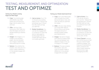 141
Testing Your Mobile Landing
Pages and Web Pages
☐☐ Copy: Your landing page
and website copy helps
guide users through your
page—test the layout, tone,
and style.
☐☐ Offer: Like your copy,
testing your offer helps you
drive the largest amount of
people toward your desired
action.
☐☐ Images: Test images vs. no
images in your landing
pages. Also test between
two images to determine
what works best for mobile.
☐☐ Buttons: Test whether the
location, size, and color of a
button makes a difference
in how people engage with
your page.
☐☐ Call-to-Action: Your CTA
is critical to your landing
page success. Testing how
you phrase your CTA and
the offer itself can help
you optimize.
☐☐ Mobile-friendliness: You
can test the engagement
or conversion of users that
land on web pages or
landing pages that are
mobile optimized, versus
not mobile optimized.
Testing your Mobile Optimized Email
☐☐ Copy: Your copy helps guide
users through your email—
testing the layout, tone, and
style can help you optimize
for mobile.
☐☐ Offer: Like your copy, testing
your email offer helps to
ensure that you are driving
the largest amount of
people possible toward
your desired action.
☐☐ Images: Test which images
work best for mobile emails.
You can test between two
different images or the use
of images vs. no images.
☐☐ Buttons: This tests whether
the location, size, and
color of a button makes a
difference in how people
engage with your page.
☐☐ Call-to-Action: Your
CTA can be critical to
your success. Testing how
you phrase your CTA and
the offer itself can help
you optimize future calls
to action.
☐☐ Mobile-friendliness: You
can test the engagement
or conversion of users that
receive email responsive
versus static emails.
☐☐ Cross-Channel: How are
you combining your email
into your overall mobile
marketing strategy? Test
how your emails perform
when combined with
other mobile marketing
elements like in-app
messaging and SMS.
TESTING, MEASUREMENT, AND OPTIMIZATION
TEST AND OPTIMIZE
 
