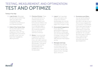 142
Testing in Your App
☐☐ Login Screen: What page
do users land on when they
open your app? Does
changing that page
increase the occurrence of
your desired activities?
☐☐ Order of Your Screen Flow:
Do you have a part of your
app where users stop
engaging or drop off? Test
the pages that come before
and after to see if you can
keep them engaged by
altering the flow.
☐☐ Checkout Process: There
are many elements in a
checkout process, for
example: whether your
forms are auto-filled or not,
whether your checkout is
on a single app page or
spans multiple windows.
All of these are aspects
that you can test to
optimize conversion.
☐☐ Menus: How are people
engaging with different
parts of your app? Your
menu can make important
app elements more or less
discoverable. Think about
testing to optimize the
discoverability and
engagement on your
key app pages.
☐☐ Layout: Each app page
has its own layout, and
similar to an email or
landing page, you can test
individual elements of that
page—from visuals to copy.
☐☐ Personalized Suggestions:
If your app offers
personalized suggestions
(like Netflix or a retail app)
you can think about testing
a change in how you offer
suggestions or what you
offer and see if that impacts
activity.
☐☐ Messages and Copy:
Messages and copy are
a critical way for you to
communicate with your
users—you can test copy
based on tone, message,
layout, and so on.
☐☐ Promotions and Offers:
You can test the different
type of promotions that
you offer in the app to see if
they increase engagement
or conversion. For example,
if you have a gaming app, a
sale on in-app purchases
might result in more time
in-app and therefore more
ad revenue. You can also
test these types of offers in
your in-app and push
notifications to see
what effectively drives
app engagement.
TESTING, MEASUREMENT, AND OPTIMIZATION
TEST AND OPTIMIZE
 