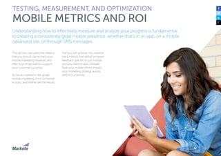 143
Understanding how to effectively measure and analyze your progress is fundamental
to creating a consistently great mobile presence, whether that’s in an app, on a mobile
optimized site, or through SMS messages.
This section discusses the metrics
that you should use to track your
mobile marketing initiatives and
then how those metrics support
your customer’s journey.
As we’ve covered in this guide,
mobile marketing is not a channel
in a silo, and neither are the results
that you will achieve. You need to
track metrics that deliver program
feedback specific to just mobile,
and you need to also consider
how your mobile efforts impact
your marketing strategy across
different channels.
TESTING, MEASUREMENT, AND OPTIMIZATION
MOBILE METRICS AND ROI
 