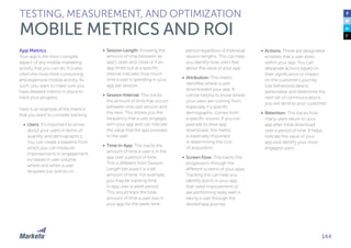 144
App Metrics
Your app is the most complex
aspect of any mobile marketing
activity that you can do. It is also
often the most time-consuming
and expensive mobile activity. As
such, you want to make sure you
have detailed metrics in place to
track your progress.
Here is an example of the metrics
that you want to consider tracking:
•	 Users: It’s important to know
about your users in terms of
quantity and demographics.
You can create a baseline from
which you can measure
improvements in engagement,
increases in user volume,
where and when a user
dropped out, and so on.
•	 Session Length: Knowing the
amount of time between an
app’s open and close or if an
app times out at a specific
interval indicates how much
time a user is spending in your
app per session.
•	 Session Interval: This tracks
the amount of time that occurs
between one user session and
the next. This shows you the
frequency that a user engages
with your app and can indicate
the value that the app provides
to the user.
•	 Time in-App: This tracks the
amount of time a user is in the
app over a period of time.
This is different from Session
Length because it is a set
amount of time. For example,
you may be tracking time
in-app over a week period.
This would track the total
amount of time a user was in
your app for the week time
TESTING, MEASUREMENT, AND OPTIMIZATION
MOBILE METRICS AND ROI
period regardless of individual
session lengths. This can help
you identify how users feel
about the value of your app.
•	 Attribution: This metric
identifies where a user
downloaded your app. It
can be helpful to know where
your users are coming from,
especially if a specific
demographic comes from
a specific source. If you run
paid ads to drive app
downloads, this metric
is especially important
in determining the cost
of acquisition.
•	 Screen Flow: This tracks the
progression through the
different screens of your apps.
Tracking this can help you
identify points in your app
that need improvement or
are performing really well in
taking a user through the
desired app journey.
•	 Actions: These are designated
activities that a user does
within your app. You can
designate actions based on
their significance or impact
on the customer’s journey.
Use behavioral data to
personalize and determine the
next set of communications
you will send to your customer.
•	 Retention: This tracks how
many users return to your
app after initial download
over a period of time. It helps
indicate the value of your
app and identify your most
engaged users.
 