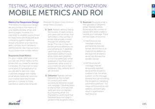 145
Metrics For Responsive Design
The metrics for responsive design
are very similar to the metrics of
your traditional web, email, and
landing pages. However, it is
important to establish a benchmark
for responsive specifically because
comparing against traditional
design only skews your reporting
ability, and you won’t be able to
identify trends—like improvement—
in your responsive mobile metrics.
Responsive Email Metrics
For your mobile-optimized email,
you can use similar metrics to the
emails that you create for desktop
computers. It’s important to have
some level of standardization so
you are able to see how many
customers engage with mobile
email versus traditional, and how
your mobile-optimized emails
perform in contrast to those
opened on a personal computer.
Here are the seven most common
email metrics to track:
1.	Sent: Marketo defines Sent as
the number of valid contacts
who were sent an email. Your
Sent metric is the number of
emails that actually moved
through the sending mail
server. This may or may not
be the same as addresses on
your sending list; it depends
upon how your marketing
automation platform tracks
what’s been sent (whether
or not it includes “bad” email
addresses in the final count).
Remember, while some of
your emails are sent to bad
addresses, they certainly don’t
get received.
2.	Delivered: Marketo defines
Delivered as the number
of contacts who were
successfully delivered at least
one message. Delivered refers
to the number of emails that
were sent and not rejected
by a receiving server. It’s
important to understand that
Delivered does not mean it
landed in the recipient’s inbox.
TESTING, MEASUREMENT, AND OPTIMIZATION
MOBILE METRICS AND ROI
3.	Bounced: Bounced email is
the opposite of Delivered
email. Marketo defines
Bounced as the number of
people who were unable to
receive your message. There
are two types of bounces:
•	 Hard bounces are
messages that are
permanently rejected
(emails denied due to an
invalid email address or
because the recipient’s
server has blocked the
sender’s server).
•	 Soft bounces are
messages that are
temporarily rejected
because the recipient’s
mailbox is full, the server
is down, or the message
exceeds the size limit set by
the recipient or marketing
automation platform. Too
many soft bounces to one
address can eventually
result in a permanent
hard bounce.
 