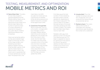 146
4.	Opens/Open Rate: This refers
to how many recipients
opened (viewed) the email.
Marketo defines Opens as the
number of contacts who
opened the email at least once
and the Open Rate as the
number of opens/number
of contacts delivered. It’s
important to measure if
your open rate for mobile is
significantly different than
on desktop.
Opens are tracked by adding
a small, personalized image
(“pixel”) to the email. As soon
as the image renders, your
marketing automation
platform registers that the
email has been opened. Note
that this means Opens is a
difficult metric to track, and
there is also no guarantee that
an email opened was an email
read. The bottom line is, the
Open Rate is not 100%
accurate, but it does serve as
a good proxy for whether
emails are being read and as a
relative measure to compare
emails against each other.
5.	Clicks/Click Through Rate:
When a subscriber clicks on
a link, button, or image within
your message, a Click is
recorded. Marketo defines
total Clicks as the number of
people who click at least one
link in the email. In other
words, like the Open Rate,
no matter how many times
a recipient clicks on the link(s),
only one Click is recorded.
Counting in this way provides
a better measure of how
many subscribers are truly
engaged. This also ensures
the Click Rate cannot be
greater than 100%.
TESTING, MEASUREMENT, AND OPTIMIZATION
MOBILE METRICS AND ROI
Click Rate equals the total
number of Clicks divided by
the total number of emails
delivered (or, depending on
the measure used, sent). The
Click-to-Open (CTO) Rate is
the total number of Clicks per
subscriber divided by the total
number of Opens. This means
that Click Rate=Open Rate x
Click-to-Open Rate.
Marketers often pay more
attention to the CTO than the
Click Rate because the CTO
helps to separate the reasons
for opening from the reasons
for clicking. Pay special
attention to these metrics on
mobile so you know if your
emails are engaging your
subscribers.
6.	Unsubscribed: This is the
number of contacts who click
the “unsubscribe” link in an
email and then follow through
to successfully opt out.
7.	Marked as Spam: This metric
refers to the number of
subscribers who reported
your email as spam divided by
the number sent or delivered.
 