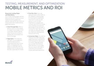 147
Responsive Landing Pages
and Web Metrics
Your mobile landing pages will also
have a similar set of metrics to your
traditional landing pages and
website. Here are the top metrics to
measure ROI with mobile landing
page optimization:
•	 Click-Through Rate: When a
person clicks on a link, button,
or image on your page, a Click
is recorded. Marketo defines
total Clicks as the number of
people who click at least one
link on the page.
•	 Page Views: This measures
the traffic on your page and
therefore allows you to
understand what ratio of your
traffic is engaging with your
page. It is important that you
establish benchmarks around
this ratio, especially for mobile.
•	 Cost-Per-Click: If you are
paying for ads to drive traffic to
you website or landing page,
it is important to understand
how much it costs you per
person or click. It is also
important to compare your
cost-per-click (CPC) for mobile
versus desktop and what the
percentage of your ad traffic is
coming from each device. This
can help you evaluate where
you invest your development
time and ad money.
•	 Conversion Rates: You want to
measure how effectively your
pages drive your customers or
potential buyers to take action
or convert, especially when
you consider that there are
often elements of your page
that you need to eliminate or
move around to provide a
mobile optimized experience.
TESTING, MEASUREMENT, AND OPTIMIZATION
MOBILE METRICS AND ROI
 
