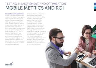 Cross-Channel Mobile Metrics
Your ROI will be discernible by the
impact of the different touch-points
with customers throughout their
journey. For example, if you are a
clothing retailer, your customer
might start her journey by clicking
on a Facebook ad that takes her to
a mobile landing page—that’s a
touch-point—where you learn more
about her and collect data. Then
your customer fills out a form to
subscribe to email alerts for a
coupon code—another touch-
point—where you gather more
information; this time it’s her email
address. Afterward, she may put
something in her cart and abandon
it—another touch-point—but she is
indicating purchase intent.
In the past, these touch-points
were not effectively linked—
marketers did not have the ability
to listen in one channel and
respond in another or have
a holistic view of all of their
customer’s activity. By using
marketing automation, you can
use the multiple touch-points
that you have with this customer
to engage with her and track
behavior. You send her a follow-up
email encouraging the completion
of a transaction and she does.
Your mobile influence in this
purchase is part of a cross-channel
approach, and your metrics for
each channel activity should
get attribution for their influence
on the customer journey.
TESTING, MEASUREMENT, AND OPTIMIZATION
MOBILE METRICS AND ROI
 