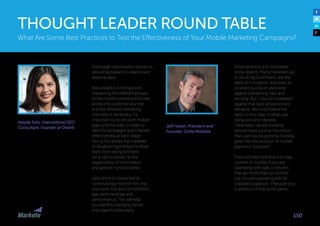 Jeff Hasen, President and
Founder, Gotta Mobilize
A best practice is to not follow
shiny objects. Many marketers go
to South By Southwest, see the
latest in innovation, and want to
proceed quickly in spending
against something new and
exciting. But, I caution marketers
against that type of reactionary
behavior. We must follow the
data—in this case, mobile user
behaviors and interests.
Otherwise, we will foolishly
believe hype such as the notion
that cash will be gone by Tuesday
given the introduction of mobile
payment “solutions”.
A second best practice is to stay
current. In mobile, if you are
operating with stats or lessons
that are more than six months
old, you are operating with an
outdated playbook. That puts you
in position of losing the game.
What Are Some Best Practices to Test the Effectiveness of Your Mobile Marketing Campaigns?
THOUGHT LEADER ROUND TABLE
150
Aleyda Solis, International SEO
Consultant, Founder at Orainti
Campaign optimization decisions
should be based on internal and
external data: 
App analytics is the key and
measuring the different phases
of the mobile conversion funnel
across the customer journey
and the different marketing
channels is necessary. It’s
important to do for both mobile
apps and the web, in order to
identify campaigns and channel
effectiveness at each stage.
Doing this allows the marketer
to establish hypotheses to drive
tests: from doing A/B tests
for a call-to-action, to the
organization of information
and specific functionalities.  
I also think it’s important to
continuously monitor not only
your own, but also competitors’
app store rankings and
performance. This will help
you identify changing trends
and opportunities early.
 