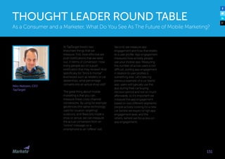Niko Nelissen, CEO
TapTarget
At TapTarget there’s two
important things that we
measure. First, how effective are
push notifications that we send
out, in terms of conversion. How
many people act on a push
notification that they receive? And
specifically for “brick  mortar”
businesses such as retailers or car
dealerships, what percentage
converts into an actual shop visit?
The great thing about mobile
marketing is that you can
measure these cross-channel
conversions. By using for example
geofences (the same technology
used for location targeting)
outdoors, and iBeacons inside a
shop or venue, we can measure
the actual conversion from an
“online” message on a
smartphone to an “offline” visit.
Second, we measure app
engagement and how that relates
to a user profile. App engagement
measures how actively people
use your mobile app. Measuring
the number of active users is not
difficult, putting app engagement
in relation to user profiles is
something else. Let’s take my
previous example of a car brand
app: users will typically use the
app during their car buying
decision period and not so much
afterwards, so it’s important we
measure the app engagement
based on two different segments:
people actively looking for a new
car (where we expect a high app
engagement level, and the
others. (where we focus less on
app engagement).
As a Consumer and a Marketer, What Do You See As The Future of Mobile Marketing?
THOUGHT LEADER ROUND TABLE
151
 