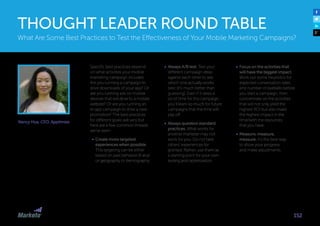 Nancy Hua, CEO, Apptimize
Specific best practices depend
on what activities your mobile
marketing campaign includes.
Are you running a campaign to
drive downloads of your app? Or
are you running ads on mobile
devices that will drive to a mobile
website? Or are you running an
in-app campaign to drive a new
promotion? The best practices
for different goals will vary but
here are a few common threads
we’ve seen: 
•	 Create more targeted
experiences when possible.
This targeting can be either
based on past behavior (if any)
or geography or demography. 
•	 Always A/B test. Test your
different campaign ideas
against each other to see
which one actually works
best (it’s much better than
guessing). Even if it takes a
lot of time for this campaign,
you’ll learn so much for future
campaigns that the time will
pay off. 
•	 Always question standard
practices. What works for
another marketer may not
work for you. Do not take
others’ experiences for
granted. Rather, use them as
a starting point for your own
testing and optimization. 
•	 Focus on the activities that
will have the biggest impact.
Work out some heuristics for
expected conversation rates
and number of eyeballs before
you start a campaign, then
concentrate on the activities
that will not only yield the
highest ROI but also make
the highest impact in the
time/with the resources
that you have. 
•	 Measure, measure,
measure. It’s the best way
to show your progress
and make adjustments.
152
THOUGHT LEADER ROUND TABLE
What Are Some Best Practices to Test the Effectiveness of Your Mobile Marketing Campaigns?
 