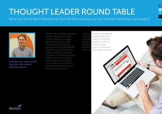 Mike Reynolds, Senior Mobile
Executive, International
Advertising Bureau
Having clear campaign objectives
is always key to a successful
mobile marketing campaign,
and these should be clearly
defined before a campaign
goes live. Given the fragmented
smartphone and tablet market
it’s also important to test the
campaign on different operating
systems, and screen sizes, to
ensure that the look and feel
of the creative is consistent on
whichever mobile touch-point
the consumer views it on.
Let’s also not forget that effective
mobile campaigns always start
with creative ideas, so I’d urge
brands to experiment with rich
media and build in unique
functionality, such as the touch
screen, to their mobile creatives. 
What Are Some Best Practices to Test the Effectiveness of Your Mobile Marketing Campaigns?
THOUGHT LEADER ROUND TABLE
 