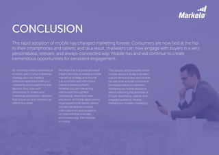 CONCLUSION
By including mobile marketing as
a holistic part of your marketing
strategy, you can create a
cohesive experience with your
marketing across platforms and
devices. Plus, now with
innovations in mobile and
marketing automation, behavior
that occurs on one channel can
inform the other.
We hope that this guide provided
insight into how to create a mobile
marketing strategy and include
it as a component within your
overall marketing efforts.
Whether you are interacting
with buyers through text
messaging, responsive web
and email, or mobile applications,
organizations that deliver lasting
success are able to connect
with customers and prospects
on channels that resonate,
and increasingly, that channel
is mobile.
The rapid adoption of mobile has changed marketing forever. Consumers are now tied at the hip
to their smartphones and tablets, and as a result, marketers can now engage with buyers in a very
personalized, relevant, and always-connected way. Mobile has and will continue to create
tremendous opportunities for persistent engagement.
The ubiquity and proximity of the
mobile device in today’s modern
culture demonstrates why mobile
has become and will continue to
be indispensable to marketers.
Marketing via mobile devices is
about unlocking the potential of
a huge, expanding, captive, and
engaged audience. Mobile
marketing is modern marketing.
 