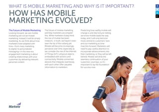 17
The Future of Mobile Marketing
Looking forward, we see mobile
marketing will not be mobile
marketing; instead, it will be simply
marketing. As we think about how
marketers have adapted over
time—from mass marketing,
to digital, to personalized
messaging—in this new era,
engagement marketing is about
creating relationships with your
customers by delivering relevant,
personal content.
The future of mobile marketing
will help marketers accomplish
this. While marketers today think
the rise of mobile has been
meteoric, in truth, we haven’t even
seen the tip of the iceberg yet.
Mobile will become increasingly
pervasive over time, especially as
we consider the rise of the Internet
of Things (IoT)—physical objects
embedded with sensors and
connectivity. Mobile connected
devices that integrate seamlessly
with each other offer valuable
information to marketers.
WHAT IS MOBILE MARKETING AND WHY IS IT IMPORTANT?
HOW HAS MOBILE
MARKETING EVOLVED?
Predicting how swiftly mobile will
change is a bit like fortune-telling;
we know mobile leads the way
today, and it will only become
more central to customers’ lives
and our marketing as time
marches forward. Marketers will
need to pay careful attention to
incorporate advancements into
their marketing, or they will be left
behind. Mobile will drive the
seamless continuation of your
customers’ journeys, so it’s
important to lay the foundation
for success now.
 