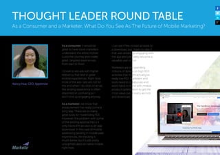 Nancy Hua, CEO, Apptimize
As a consumer, it would be
great to have more marketers
understand the entire mobile
customer journey and create
great, targeted experiences
from start to finish.
I’d love to see ads with higher
relevancy that land in great
mobile experiences. Right now,
most of the ads I see are not for
me and when I do click on an ad,
the landing experience is often
disjointed or confusing so I
don’t end up engaging anyway.
As a marketer, we know that
measurement has really come a
long way. There are so many
great tools for maximizing ROI.
However, the problem with some
of the existing approaches is it
only tracks the ad click to an app
download. In the case of mobile
advertising landing in mobile web
experiences, the tracking is
much better, but it’s still pretty
unsophisticated on native mobile
right now.
I can see if the clicked ad leads to
a download, but I have no idea if
that user ended up engaging with
the app and ultimately became a
valuable user or not.
Marketers are still spending
millions of dollars on high ROI
activities that might actually be
really low ROI. Marketers and
tools need to collaborate and
work hand-in-hand with mobile
product optimization to get the
most value out of every ad click
and download.
As a Consumer and a Marketer, What Do You See As The Future of Mobile Marketing?
THOUGHT LEADER ROUND TABLE
 