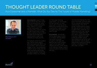 Niko Nelissen, CEO
TapTarget
As a consumer I expect mobile
apps to behave like a Swiss army
knife, providing me with useful
information, guidance and even
tools, based on my current
context. Apps support me
throughout my customer journey,
as I plan the purchase of a new
product, during my visit to a shop
and after my purchase when I
require service or want to be
rewarded as a loyal customer.
For example look at the Carrefour
app, it allows me to create a
personal shopping list. When I run
out of coffee— which is a bit of a
disaster to me—I can quickly add
coffee to my list or even scan the
empty packaging with the app.
The app recognizes the barcode
and adds coffee to my shopping
list. Then when I’m at the
supermarket, I can use the app
for “self-scanning”, so I don’t
have to get in line at the cashier.
Additionally, the app shows all my
coupons and I’m able to check
my loyalty points and redeem
them for a gift.
As a marketer, I believe that
context-aware apps will allow
us to interact with the “always-
connected consumer”
throughout their daily lives.
Apps provide us with a unique
opportunity to capture user
interests and their context. What’s
more important, the app is also a
communication channel to close
the loop.
As a Consumer and a Marketer, What Do You See As The Future of Mobile Marketing?
THOUGHT LEADER ROUND TABLE
Let’s look at an example from the
automotive world: car brand apps
are very popular among people
looking to buy a new car. As
people compare various models,
the app captures the user interest
for each model, and allows us to
apply lead scoring. Next, we can
use location targeting to invite
each person into a nearby dealer
showroom. Based on the user
profile, the invitation can be
personalized, and sent at the right
place and time: “Hi Annie, you’re
welcome for a test drive of the Kia
Sorento, 5 minutes from here,
we’re open until 6PM !”.
19
 