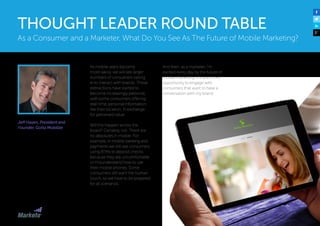 Jeff Hasen, President and
Founder, Gotta Mobilize
As mobile users become
more savvy, we will see larger
numbers of consumers opting
in to interact with brands. These
interactions have started to
become increasingly personal,
with some consumers offering
real-time, personal information,
like their location, in exchange
for perceived value.
Will this happen across the
board? Certainly not. There are
no absolutes in mobile. For
example, in mobile banking and
payments we still see consumers
using ATMs to deposit checks
because they are uncomfortable
or misunderstand how to use
their mobile phones. Some
consumers still want the human
touch, so we have to be prepared
for all scenarios.
And then, as a marketer, I’m
excited every day by the future of
mobile marketing. It’s one more
opportunity to engage with
consumers that want to have a
conversation with my brand.
As a Consumer and a Marketer, What Do You See As The Future of Mobile Marketing?
THOUGHT LEADER ROUND TABLE
 