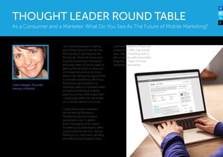 Helen Keegan, Founder,
Heroes of Mobile 
I am looking forward to seeing
something new and would love
the industry to get beyond the
banner ad. There are some very
big brains working in the sector
and most seem to be focused on
getting the last drop of value out
of the banner ad in all its forms,
rather than taking the opportunity
to reinvent advertising. We know
the banner ad is limited in its
response rates so marketers really
should be thinking of smarter
ways to connect with customers
—especially when the real estate
on a mobile device is so small.
I’d also like to see marketers
remembering the basics.
Marketing is as much about
good service as it is about
push messaging. And mobile
marketing is a great way to offer
good customer service—saying
thank you to customers, sending
reminders about repeat orders,
confirming delivery times and
locations by SMS may not be
sexy, new, or exciting, but it’s
still incredibly useful and often
forgotten in favor of more
complex applications.
As a Consumer and a Marketer, What Do You See As The Future of Mobile Marketing?
THOUGHT LEADER ROUND TABLE
 