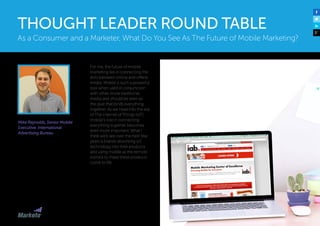 Mike Reynolds, Senior Mobile
Executive, International
Advertising Bureau
For me, the future of mobile
marketing lies in connecting the
dots between online and offline
media. Mobile is such a powerful
tool when used in conjunction
with other, more traditional,
media and should be seen as
the glue that binds everything
together. As we head into the era
of The Internet of Things (IoT)
mobile’s role in connecting
everything together becomes
even more important. What I
think we’ll see over the next few
years is brands absorbing IoT
technology into their products
and using mobile as the remote
control to make these products
come to life.
As a Consumer and a Marketer, What Do You See As The Future of Mobile Marketing?
THOUGHT LEADER ROUND TABLE
 