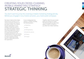 24
You don’t want to jump into creating a mobile marketing strategy blindly.
Before you engage in any mobile activities, you need a plan and goals.
Not every mobile activity makes
sense for your business, so it is
critical to sit down and map out
your plan of attack. You need to
include stakeholders in your
strategic mobile discussions—
as mobile participation impacts
the whole organization. Due to
some of the technical aspects
of mobile development, the
marketing team alone can’t entirely
own this function. Implementing
a mobile marketing strategy
requires collaboration across
the organization.
In your strategy planning
sessions, consider including
the following teams:
•	 Marketing
•	 Sales
•	 IT/Engineering
•	 Customer service
•	 Finance
•	 Product
CREATING YOUR CROSS-CHANNEL
MOBILE MARKETING STRATEGY
STRATEGIC THINKING
Together, determine your overall
goals and strategy for mobile.
The following part provides more
detail on what to consider as
you delve into mobile marketing.
 