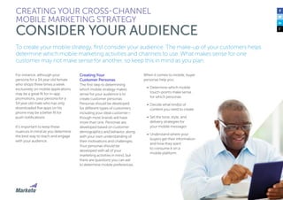 25
To create your mobile strategy, first consider your audience. The make-up of your customers helps
determine which mobile marketing activities and channels to use. What makes sense for one
customer may not make sense for another, so keep this in mind as you plan.
For instance, although your
persona for a 34 year old female
who shops three times a week
exclusively on mobile applications
may be a great fit for in-app
promotions, your persona for a
54 year old male who has only
downloaded five apps on his
phone may be a better fit for
push notifications.
It’s important to keep these
nuances in mind as you determine
the best way to reach and engage
with your audience.
Creating Your
Customer Personas
The first step to determining
which mobile strategy makes
sense for your audience is to
create customer personas.
Personas should be developed
for different types of customers,
including your ideal customer—
though most brands will have
more than one. Personas are
developed based on customer
demographics and behavior, along
with your own understanding of
their motivations and challenges.
Your personas should be
developed with all of your
marketing activities in mind, but
there are questions you can ask
to determine mobile preferences.
CREATING YOUR CROSS-CHANNEL
MOBILE MARKETING STRATEGY
CONSIDER YOUR AUDIENCE
When it comes to mobile, buyer
personas help you:
•	 Determine which mobile
touch-points make sense
for which personas
•	 Decide what kind(s) of
content you need to create
•	 Set the tone, style, and
delivery strategies for
your mobile messages
•	 Understand where your
buyers get their information
and how they want
to consume it on a
mobile platform
 