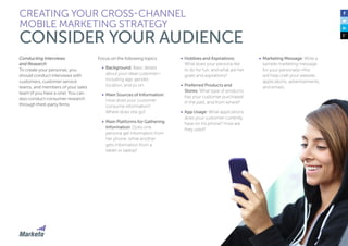 Conducting Interviews
and Research
To create your personas, you
should conduct interviews with
customers, customer service
teams, and members of your sales
team (if you have a one). You can
also conduct consumer research
through third-party firms.
Focus on the following topics:
•	 Background: Basic details
about your ideal customer—
including age, gender,
location, and so on.
•	 Main Sources of Information:
How does your customer
consume information?
Where does she go?
•	 Main Platforms for Gathering
Information: Does one
persona get information from
her phone, while another
gets information from a
tablet or laptop?
CREATING YOUR CROSS-CHANNEL
MOBILE MARKETING STRATEGY
CONSIDER YOUR AUDIENCE
•	 Hobbies and Aspirations:
What does your persona like
to do for fun, and what are her
goals and aspirations?
•	 Preferred Products and
Stores: What type of products
has your customer purchased
in the past, and from where?
•	 App Usage: What applications
does your customer currently
have on his phone? How are
they used?
•	 Marketing Message: Write a
sample marketing message
for your persona(s)—this
will help craft your website,
applications, advertisements,
and emails.
 