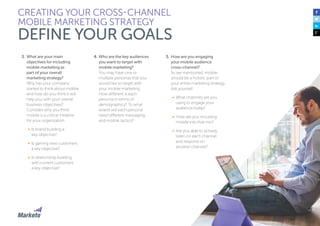 29
CREATING YOUR CROSS-CHANNEL
MOBILE MARKETING STRATEGY
DEFINE YOUR GOALS
3.	What are your main
objectives for including
mobile marketing as
part of your overall
marketing strategy?
Why has your company
started to think about mobile
and how do you think it will
help you with your overall
business objectives?
Consider why you think
mobile is a critical initiative
for your organization.
•	 Is brand building a
key objective?
•	 Is gaining new customers
a key objective?
•	 Is relationship building
with current customers
a key objective?
4.	Who are the key audiences
you want to target with
mobile marketing?
You may have one or
multiple personas that you
would like to target with
your mobile marketing.
How different is each
persona in terms of
demographics? To what
extent will each persona
need different messaging
and mobile tactics?
5.	How are you engaging
your mobile audience
cross-channel?
As we mentioned, mobile
should be a holistic part of
your entire marketing strategy.
Ask yourself:
•	 What channels are you
using to engage your
audience today?
•	 How are you including
mobile into that mix?
•	 Are you able to actively
listen on each channel
and respond on
another channel?
 