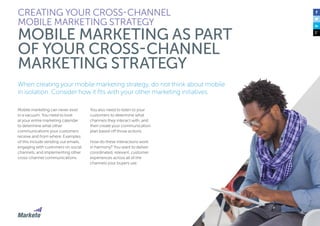31
When creating your mobile marketing strategy, do not think about mobile
in isolation. Consider how it fits with your other marketing initiatives.
Mobile marketing can never exist
in a vacuum. You need to look
at your entire marketing calendar
to determine what other
communications your customers
receive and from where. Examples
of this include sending out emails,
engaging with customers on social
channels, and implementing other
cross-channel communications.
You also need to listen to your
customers to determine what
channels they interact with, and
then create your communication
plan based off those actions
How do these interactions work
in harmony? You want to deliver
coordinated, relevant, customer
experiences across all of the
channels your buyers use.
CREATING YOUR CROSS-CHANNEL
MOBILE MARKETING STRATEGY
MOBILE MARKETING AS PART
OF YOUR CROSS-CHANNEL
MARKETING STRATEGY
 