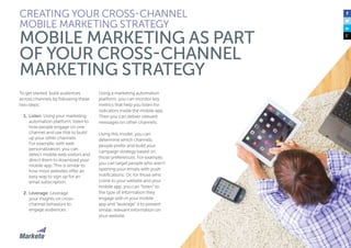 32
To get started, build audiences
across channels by following these
two steps:
1.	Listen: Using your marketing
automation platform, listen to
how people engage on one
channel and use that to build
up your other channels.
For example, with web
personalization, you can
detect mobile web visitors and
direct them to download your
mobile app. This is similar to
how most websites offer an
easy way to sign up for an
email subscription.
2.	Leverage: Leverage
your insights on cross-
channel behaviors to
engage audiences.
Using a marketing automation
platform, you can monitor key
metrics that help you listen for
indicators inside the mobile app.
Then you can deliver relevant
messages on other channels.
Using this model, you can
determine which channels
people prefer and build your
campaign strategy based on
those preferences. For example,
you can target people who aren’t
opening your emails with push
notifications. Or, for those who
come to your website and your
mobile app, you can “listen” to
the type of information they
engage with in your mobile
app and “leverage” it to present
similar, relevant information on
your website.
CREATING YOUR CROSS-CHANNEL
MOBILE MARKETING STRATEGY
MOBILE MARKETING AS PART
OF YOUR CROSS-CHANNEL
MARKETING STRATEGY
 
