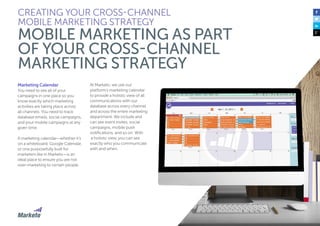 34
Marketing Calendar
You need to see all of your
campaigns in one place so you
know exactly which marketing
activities are taking place across
all channels. You need to track
database emails, social campaigns,
and your mobile campaigns at any
given time.
A marketing calendar—whether it’s
on a whiteboard, Google Calendar,
or one purposefully built for
marketers like in Marketo—is an
ideal place to ensure you are not
over-marketing to certain people.
At Marketo, we use our
platform’s marketing calendar
to provide a holistic view of all
communications with our
database across every channel
and across the entire marketing
department. We include and
can see event invites, social
campaigns, mobile push
notifications, and so on. With
a holistic view, you can see
exactly who you communicate
with and when.
CREATING YOUR CROSS-CHANNEL
MOBILE MARKETING STRATEGY
MOBILE MARKETING AS PART
OF YOUR CROSS-CHANNEL
MARKETING STRATEGY
 