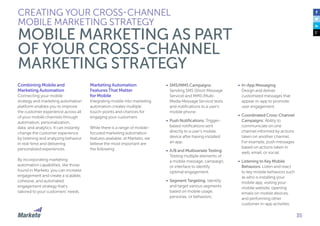 35
Combining Mobile and
Marketing Automation
Connecting your mobile
strategy and marketing automation
platform enables you to improve
the customer experience across all
of your mobile channels through
automation, personalization,
data, and analytics. It can instantly
change the customer experience
by listening and analyzing behavior
in real-time and delivering
personalized experiences.
By incorporating marketing
automation capabilities, like those
found in Marketo, you can increase
engagement and create a scalable,
cohesive, and automated
engagement strategy that’s
tailored to your customers’ needs.
Marketing Automation
Features That Matter
for Mobile
Integrating mobile into marketing
automation creates multiple
touch-points and chances for
engaging your customers.
While there is a range of mobile-
focused marketing automation
features available, at Marketo, we
believe the most important are
the following:
CREATING YOUR CROSS-CHANNEL
MOBILE MARKETING STRATEGY
MOBILE MARKETING AS PART
OF YOUR CROSS-CHANNEL
MARKETING STRATEGY
•	 SMS/MMS Campaigns:
Sending SMS (Short Message
Service) and MMS (Multi-
Media Message Service) texts
and notifications to a user’s
mobile phone.
•	 Push Notifications: Trigger-
based notifications sent
directly to a user’s mobile
device after having installed
an app.
•	 A/B and Multivariate Testing:
Testing multiple elements of
a mobile message, campaign,
or interface to identify
optimal engagement.
•	 Segment Targeting: Identify
and target various segments
based on mobile usage,
personas, or behaviors.
•	 In-App Messaging:
Design and deliver
customized messages that
appear in-app to promote
user engagement.
•	 Coordinated Cross-Channel
Campaigns: Ability to
communicate on one
channel informed by actions
taken on another channel.
For example, push messages
based on actions taken in
web, email, or social.
•	 Listening to Key Mobile
Behaviors: Listen and react
to key mobile behaviors such
as who is installing your
mobile app, visiting your
mobile website, opening
emails on mobile devices,
and performing other
customer in-app activities.
 